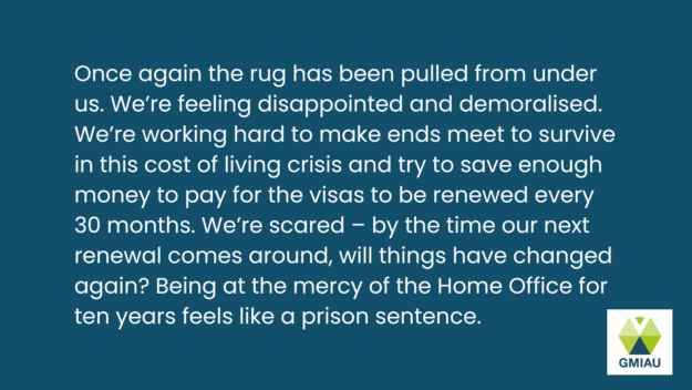 IHS statement Once again the rug has been pulled from under us. We’re feeling disappointed and demoralised. We’re working hard to make ends meet to survive in this cost of living crisis and try to save enough money to pay for the visas to be renewed every 30 months. We’re scared – by the time our next renewal comes around, will things have changed again? Being at the mercy of the Home Office for ten years feels like a prison sentence.
