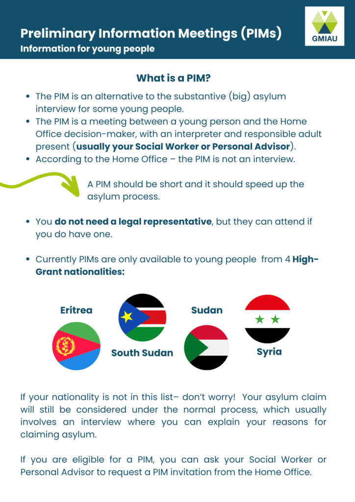 Preliminary Information Meetings (PIMs)
Information for young people
What is a PIM?
The PIM is an alternative to the substantive (big) asylum interview for young people who are eligible.
The PIM is a meeting between a young person and the Home Office decision-maker, with an interpreter and responsible adult present (usually your Social Worker or Personal Advisor).
According to the Home Office – the PIM is not an interview.
A PIM should be short and it should speed up the asylum process. 
You do not need a legal representative, but they can attend if you do have one.
Currently only available to young people from 4 High-Grant nationalities:
- Eritrea
- South Sudan
- Sudan
- Syria
If your nationality is not in this list– don’t worry! Your asylum claim will still be considered under the normal process, which usually involves an interview where you can explain your reasons for claiming asylum.
If you are eligible for a PIM, you can ask your Social Worker or Personal Advisor to request a PIM invitation from the Home Office.

