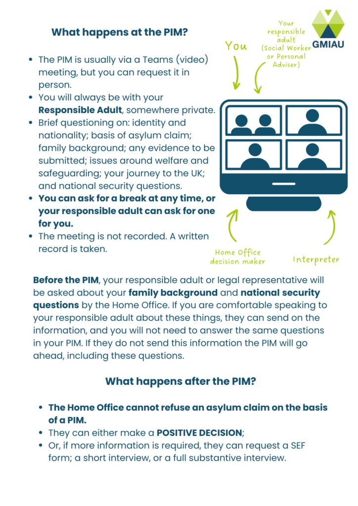What happens at the PIM?
The PIM is usually via a Teams (video) meeting, but you can request it in person. 
You will always be with your Responsible Adult, somewhere private. 
Brief questioning on: identity and nationality; basis of asylum claim; family background; any evidence to be submitted; issues around welfare and safeguarding; your journey to the UK; and national security questions. 
You can ask for a break at any time, or your responsible adult can ask for one for you.
The meeting is not recorded. A written record is taken.
What happens after the PIM?
The Home Office cannot refuse an asylum claim on the basis of a PIM. 
They can either make a POSITIVE DECISION; 
Or, if more information is required, they can request a SEF form; a short, targeted interview or a full substantive interview.
